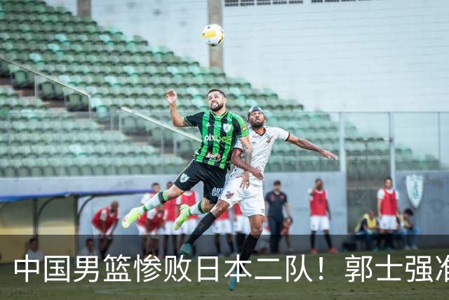 中国男篮惨败日本二队！郭士强准备不足+战术落后，轻敌酿成惨案